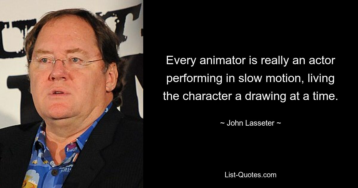 Every animator is really an actor performing in slow motion, living the character a drawing at a time. — © John Lasseter