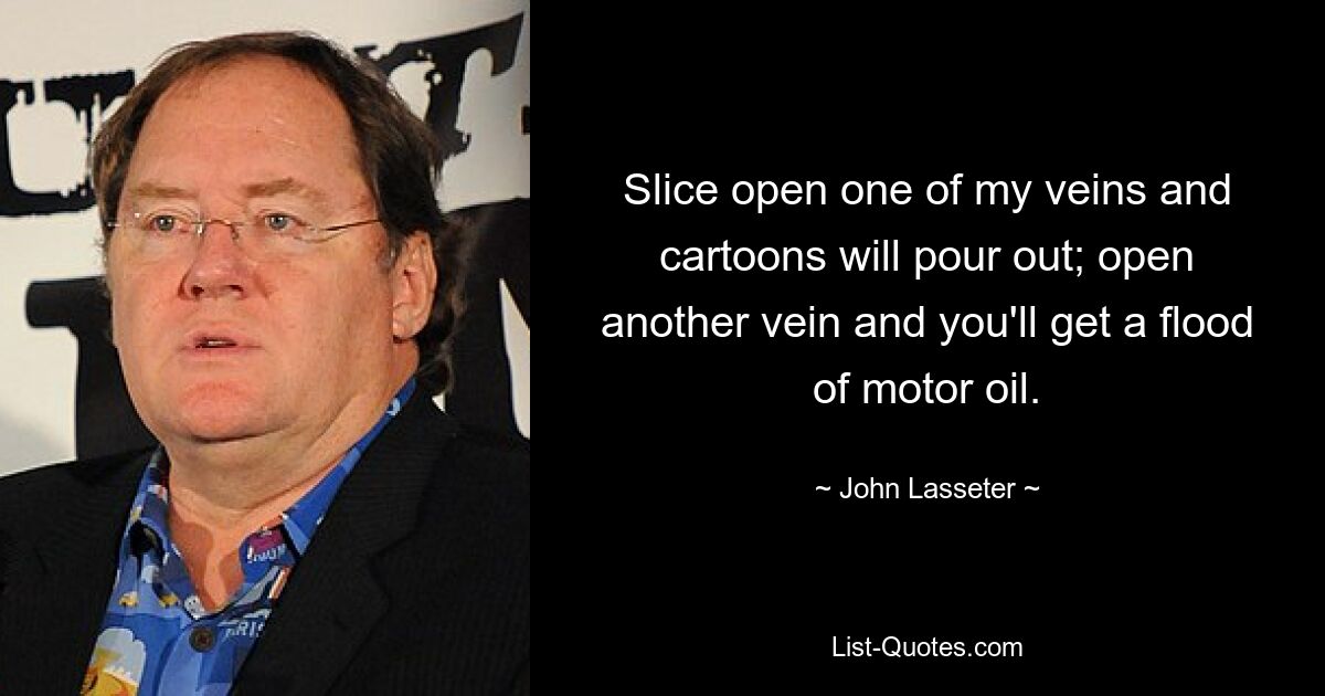 Slice open one of my veins and cartoons will pour out; open another vein and you'll get a flood of motor oil. — © John Lasseter