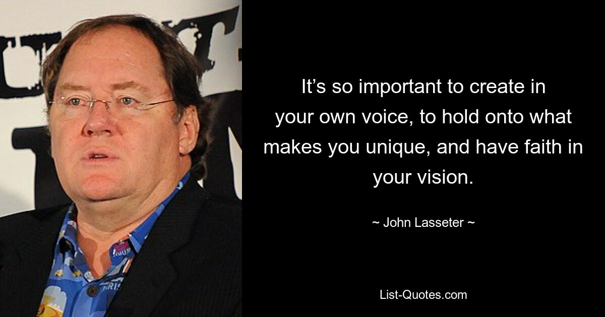 It’s so important to create in your own voice, to hold onto what makes you unique, and have faith in your vision. — © John Lasseter