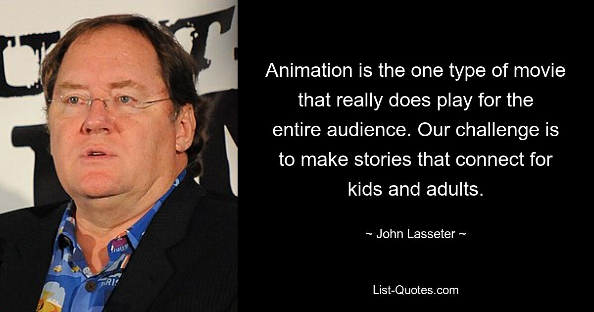 Animation is the one type of movie that really does play for the entire audience. Our challenge is to make stories that connect for kids and adults. — © John Lasseter