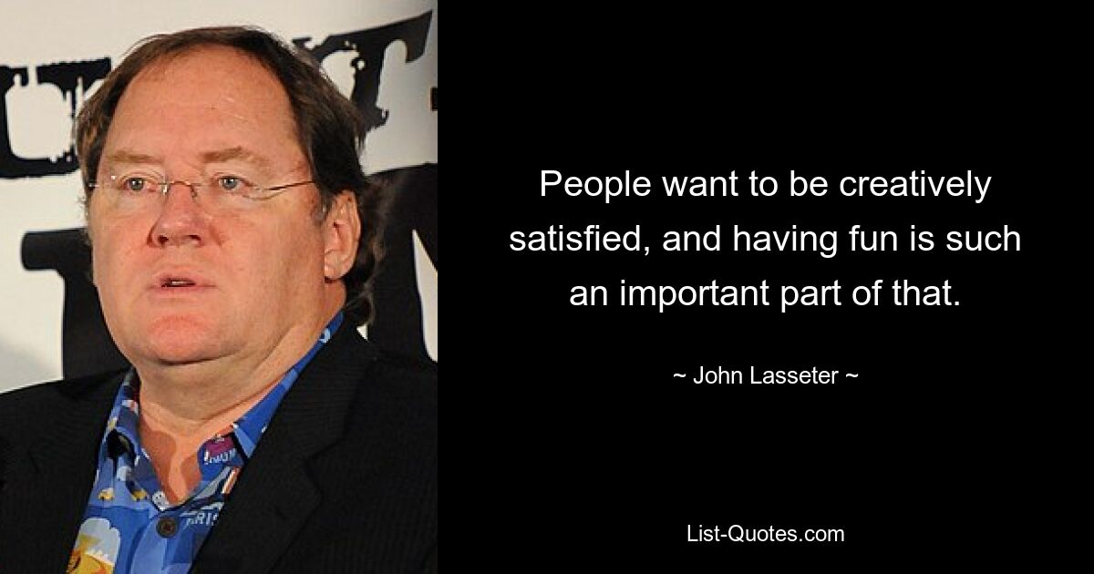 People want to be creatively satisfied, and having fun is such an important part of that. — © John Lasseter