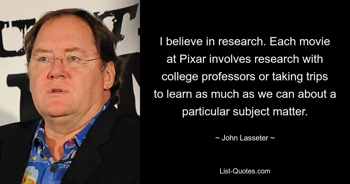 I believe in research. Each movie at Pixar involves research with college professors or taking trips to learn as much as we can about a particular subject matter. — © John Lasseter