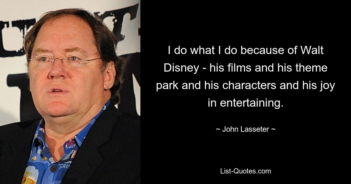 I do what I do because of Walt Disney - his films and his theme park and his characters and his joy in entertaining. — © John Lasseter