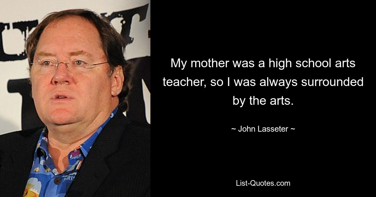 My mother was a high school arts teacher, so I was always surrounded by the arts. — © John Lasseter