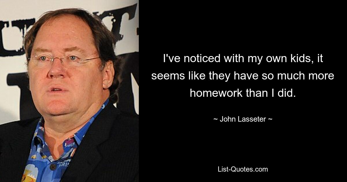 I've noticed with my own kids, it seems like they have so much more homework than I did. — © John Lasseter