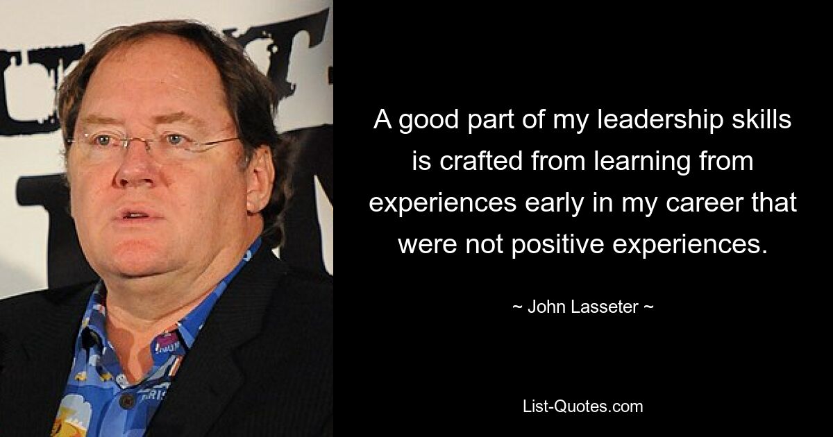 A good part of my leadership skills is crafted from learning from experiences early in my career that were not positive experiences. — © John Lasseter