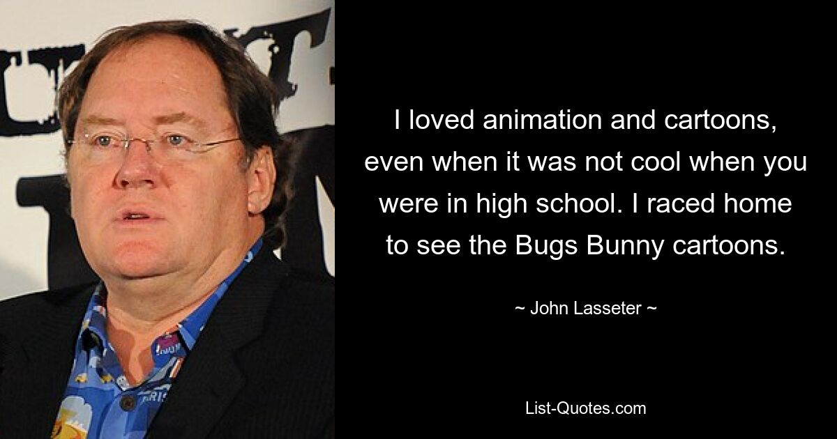 I loved animation and cartoons, even when it was not cool when you were in high school. I raced home to see the Bugs Bunny cartoons. — © John Lasseter