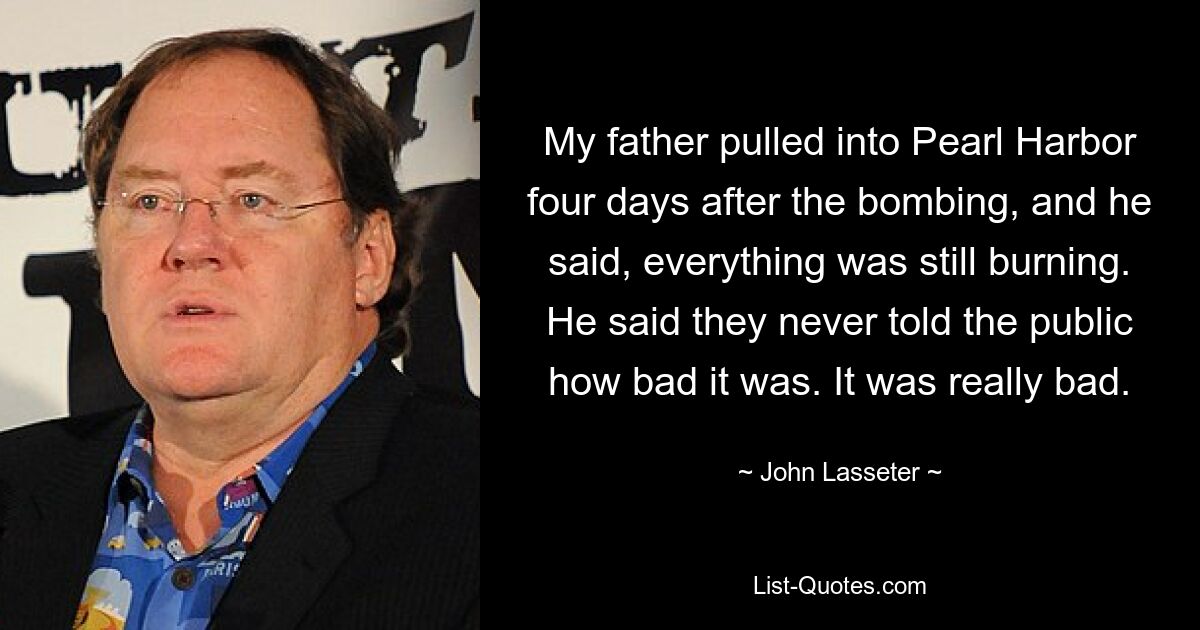 My father pulled into Pearl Harbor four days after the bombing, and he said, everything was still burning. He said they never told the public how bad it was. It was really bad. — © John Lasseter