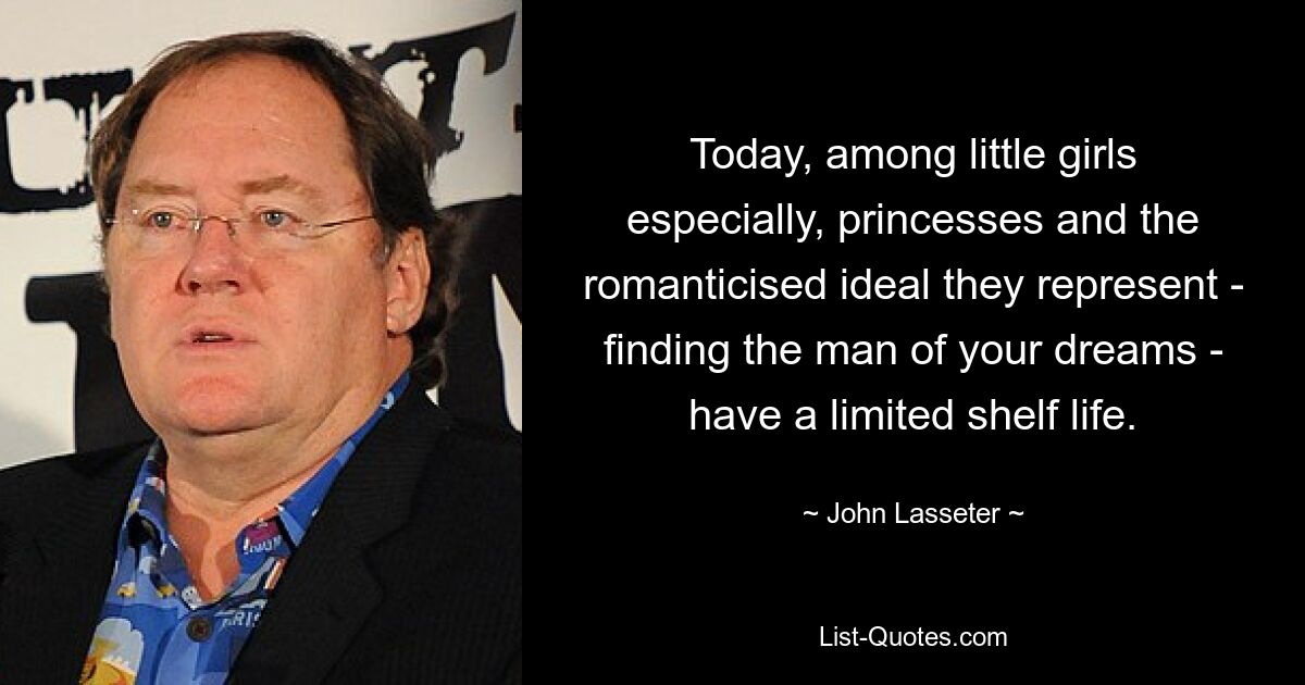 Today, among little girls especially, princesses and the romanticised ideal they represent - finding the man of your dreams - have a limited shelf life. — © John Lasseter