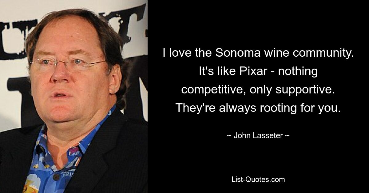 I love the Sonoma wine community. It's like Pixar - nothing competitive, only supportive. They're always rooting for you. — © John Lasseter