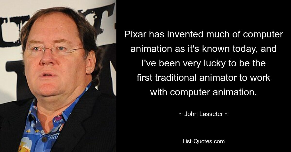 Pixar has invented much of computer animation as it's known today, and I've been very lucky to be the first traditional animator to work with computer animation. — © John Lasseter