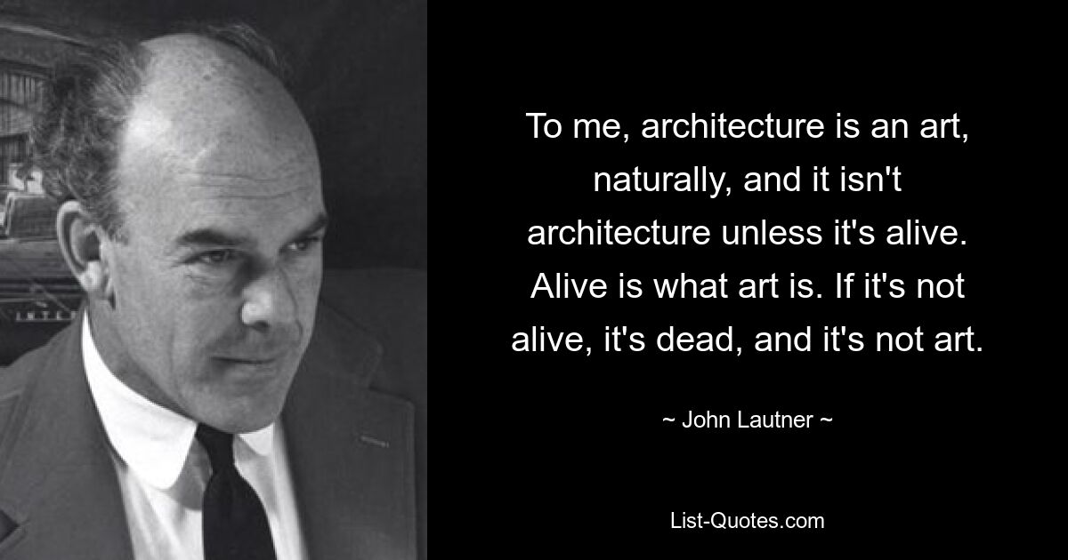 To me, architecture is an art, naturally, and it isn't architecture unless it's alive. Alive is what art is. If it's not alive, it's dead, and it's not art. — © John Lautner