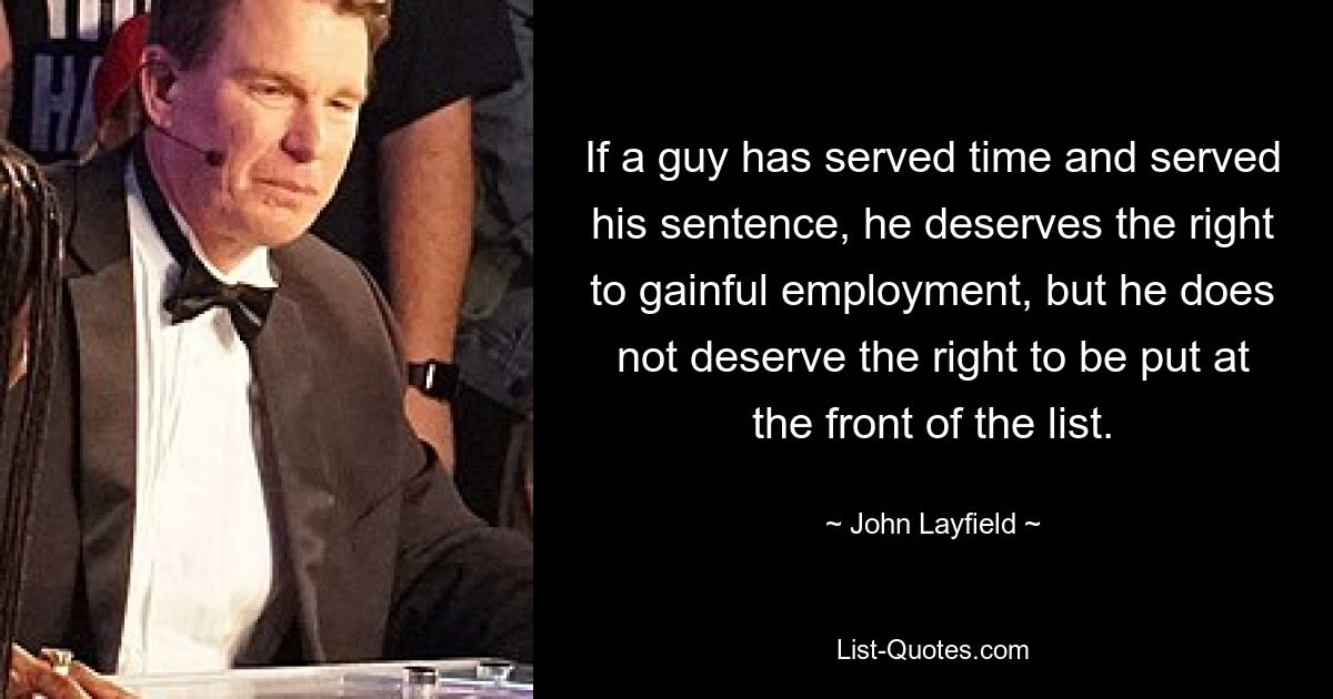 If a guy has served time and served his sentence, he deserves the right to gainful employment, but he does not deserve the right to be put at the front of the list. — © John Layfield