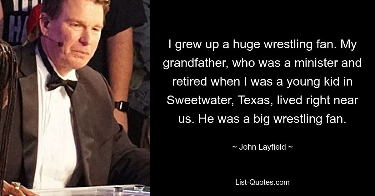 I grew up a huge wrestling fan. My grandfather, who was a minister and retired when I was a young kid in Sweetwater, Texas, lived right near us. He was a big wrestling fan. — © John Layfield