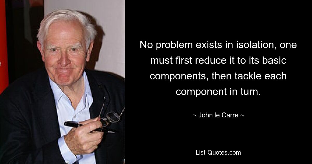 No problem exists in isolation, one must first reduce it to its basic components, then tackle each component in turn. — © John le Carre