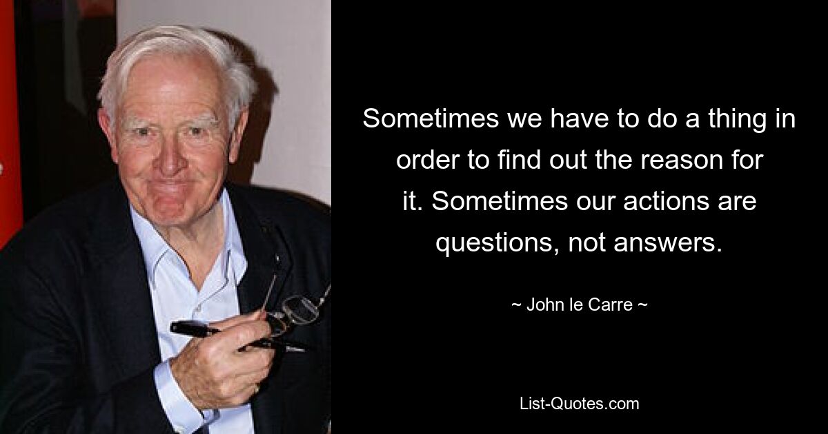 Sometimes we have to do a thing in order to find out the reason for it. Sometimes our actions are questions, not answers. — © John le Carre