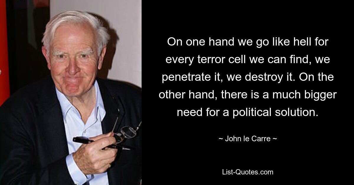 On one hand we go like hell for every terror cell we can find, we penetrate it, we destroy it. On the other hand, there is a much bigger need for a political solution. — © John le Carre