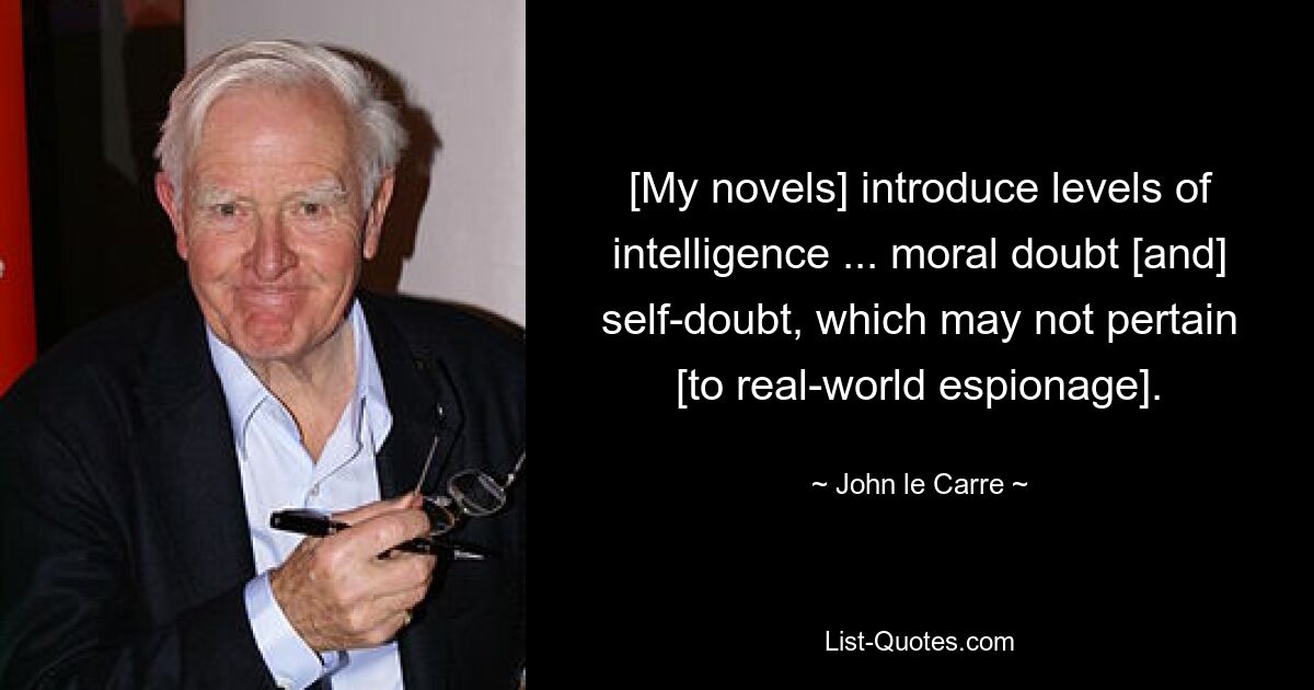 [My novels] introduce levels of intelligence ... moral doubt [and] self-doubt, which may not pertain [to real-world espionage]. — © John le Carre