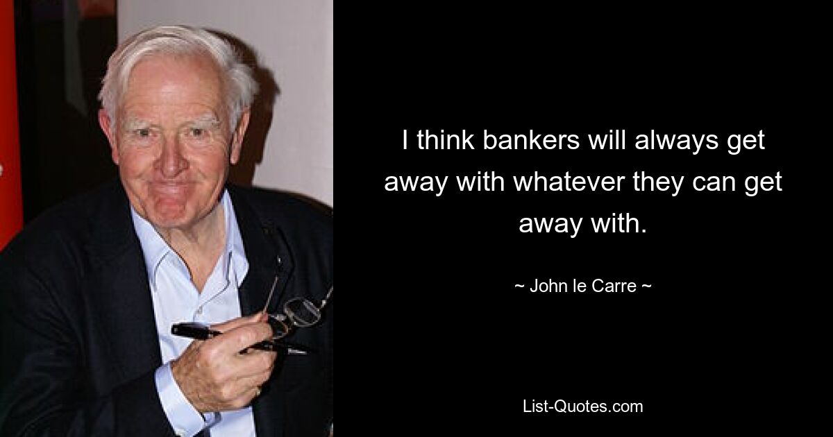 I think bankers will always get away with whatever they can get away with. — © John le Carre