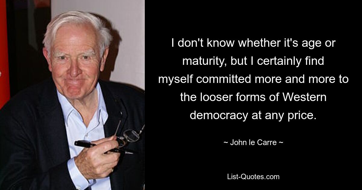 I don't know whether it's age or maturity, but I certainly find myself committed more and more to the looser forms of Western democracy at any price. — © John le Carre