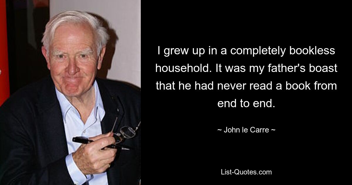 I grew up in a completely bookless household. It was my father's boast that he had never read a book from end to end. — © John le Carre