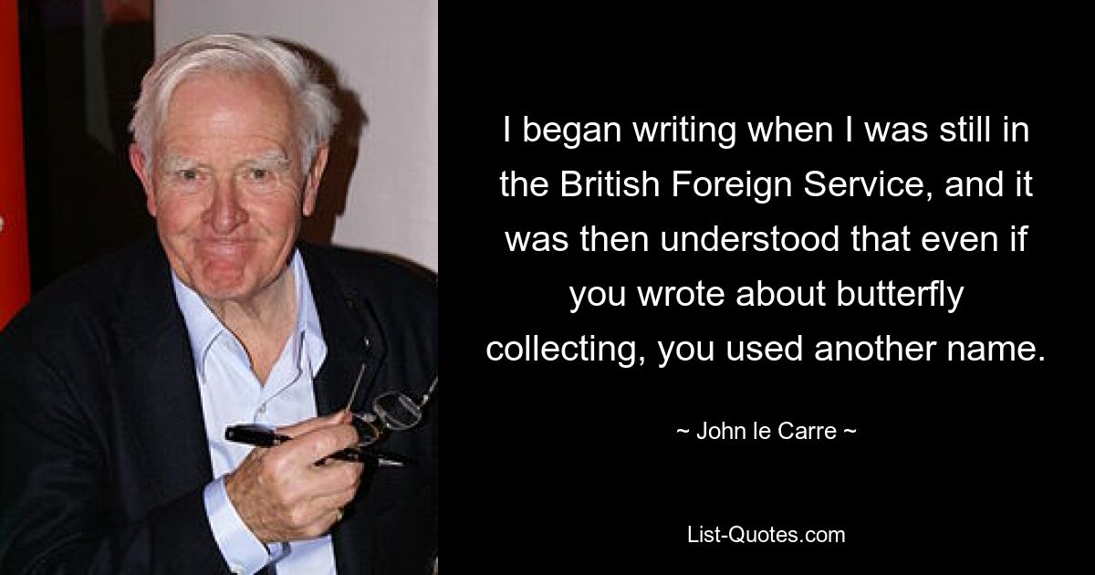 I began writing when I was still in the British Foreign Service, and it was then understood that even if you wrote about butterfly collecting, you used another name. — © John le Carre