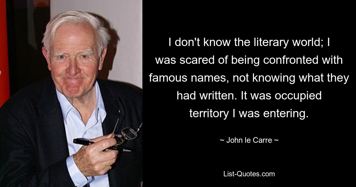 I don't know the literary world; I was scared of being confronted with famous names, not knowing what they had written. It was occupied territory I was entering. — © John le Carre