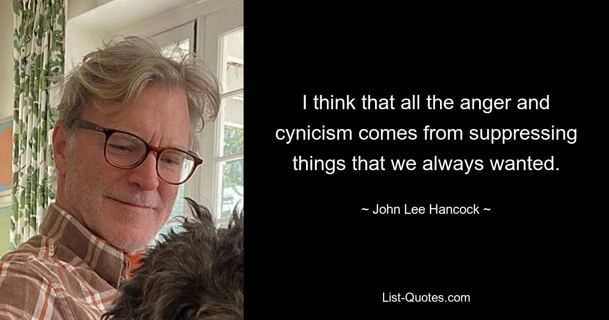 I think that all the anger and cynicism comes from suppressing things that we always wanted. — © John Lee Hancock