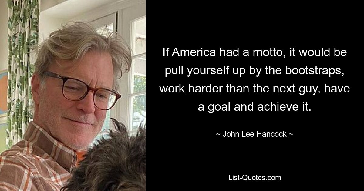 If America had a motto, it would be pull yourself up by the bootstraps, work harder than the next guy, have a goal and achieve it. — © John Lee Hancock