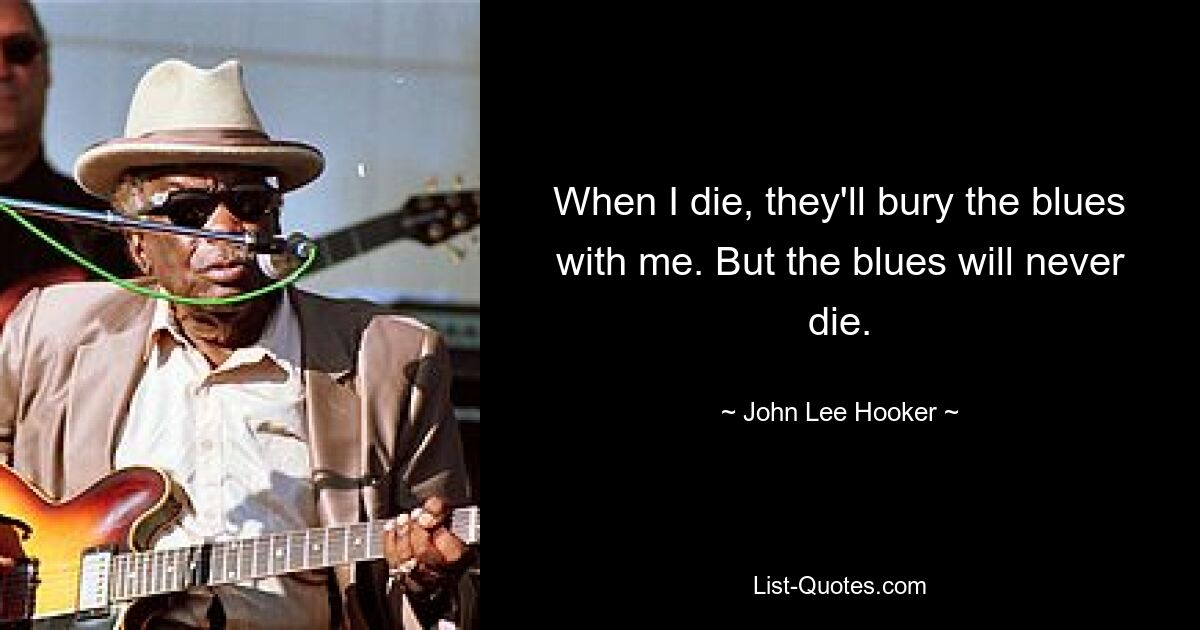 When I die, they'll bury the blues with me. But the blues will never die. — © John Lee Hooker