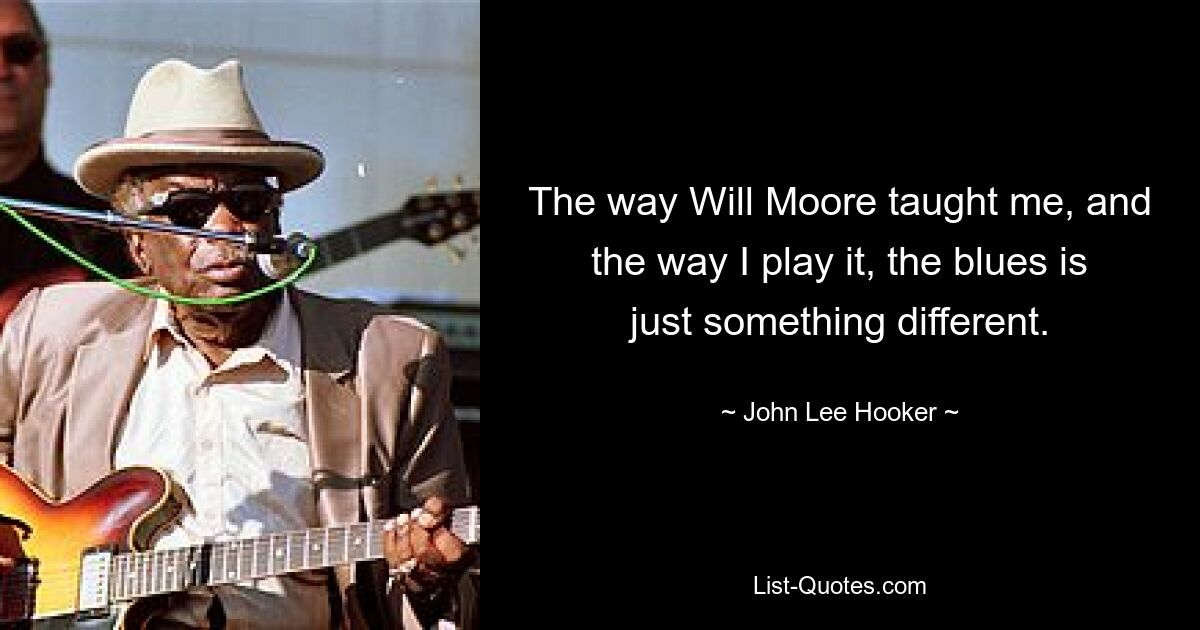 The way Will Moore taught me, and the way I play it, the blues is just something different. — © John Lee Hooker