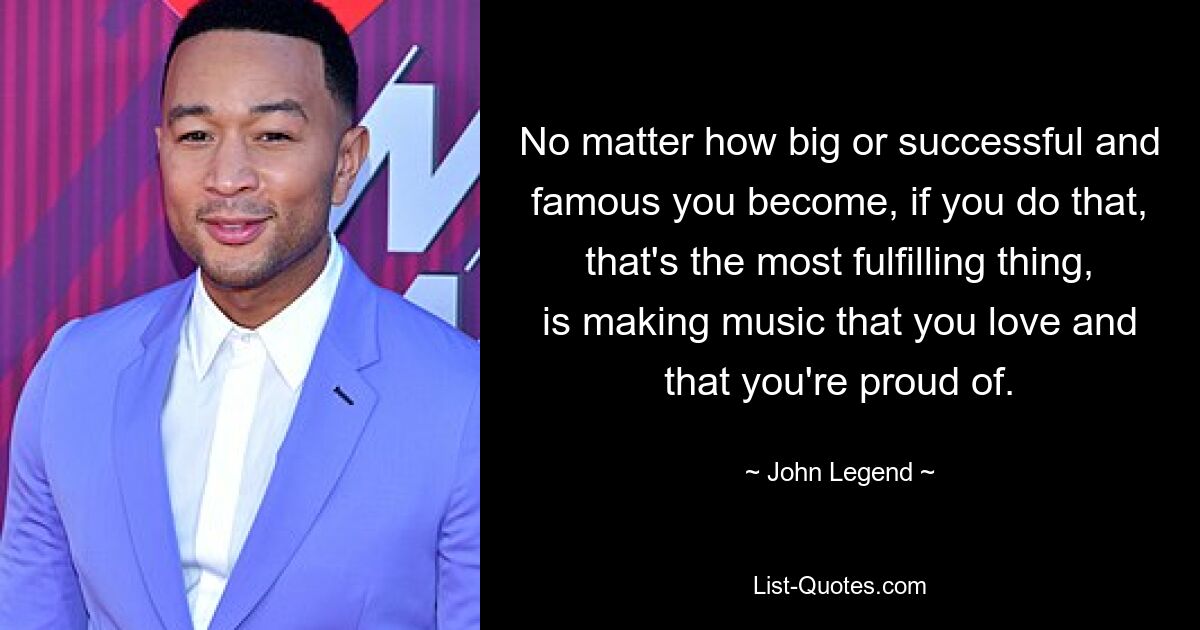 No matter how big or successful and famous you become, if you do that, that's the most fulfilling thing, is making music that you love and that you're proud of. — © John Legend