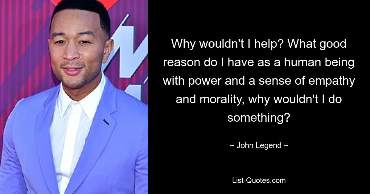 Why wouldn't I help? What good reason do I have as a human being with power and a sense of empathy and morality, why wouldn't I do something? — © John Legend