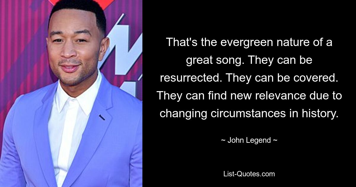 That's the evergreen nature of a great song. They can be resurrected. They can be covered. They can find new relevance due to changing circumstances in history. — © John Legend