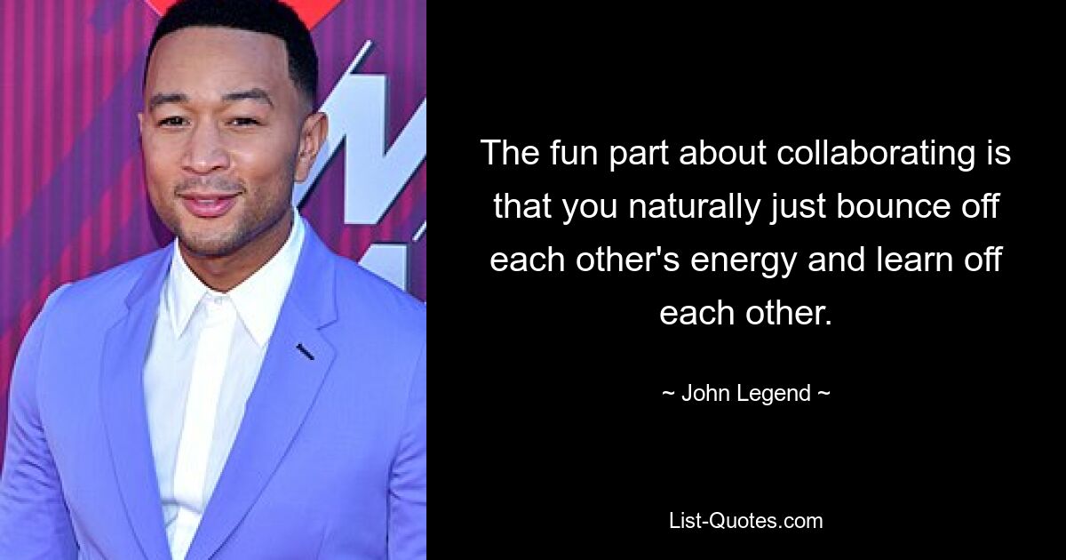 The fun part about collaborating is that you naturally just bounce off each other's energy and learn off each other. — © John Legend