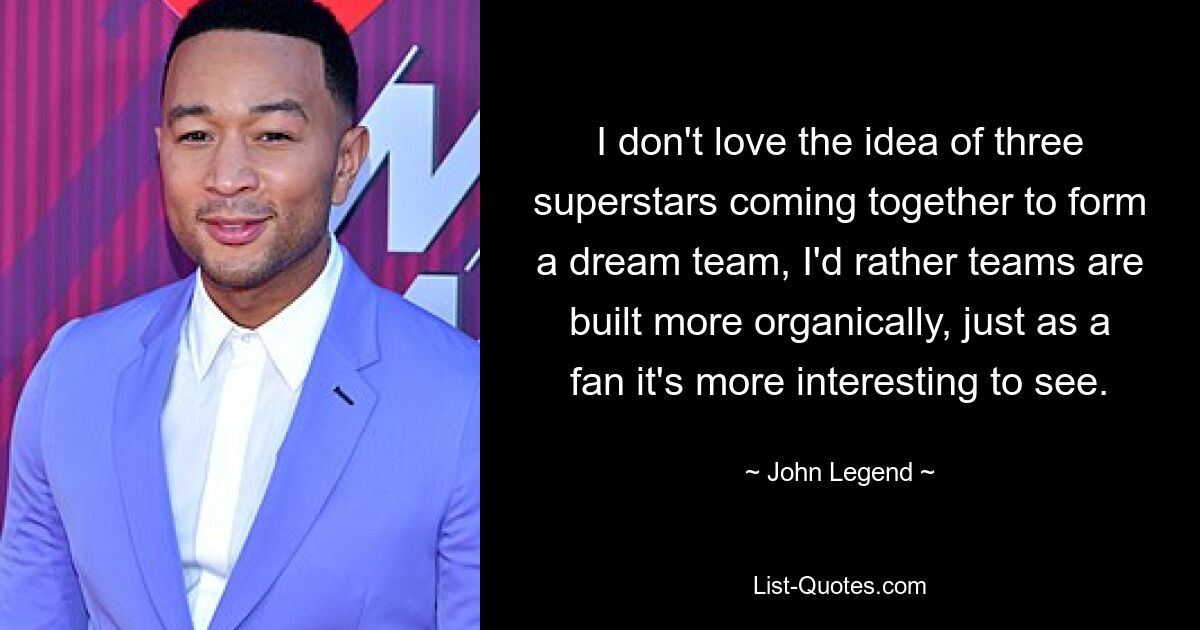 I don't love the idea of three superstars coming together to form a dream team, I'd rather teams are built more organically, just as a fan it's more interesting to see. — © John Legend