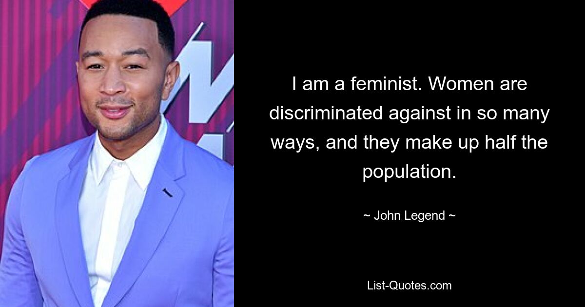 I am a feminist. Women are discriminated against in so many ways, and they make up half the population. — © John Legend