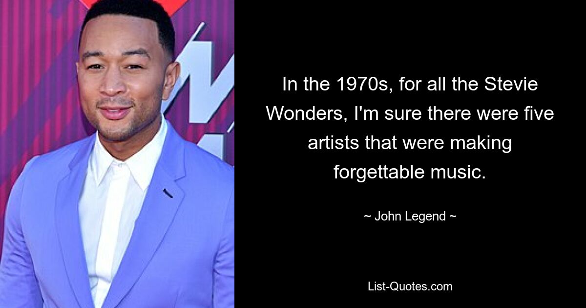 In the 1970s, for all the Stevie Wonders, I'm sure there were five artists that were making forgettable music. — © John Legend