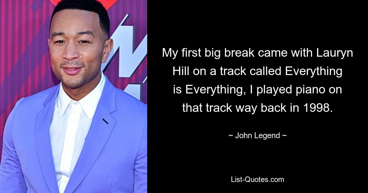 My first big break came with Lauryn Hill on a track called Everything is Everything, I played piano on that track way back in 1998. — © John Legend