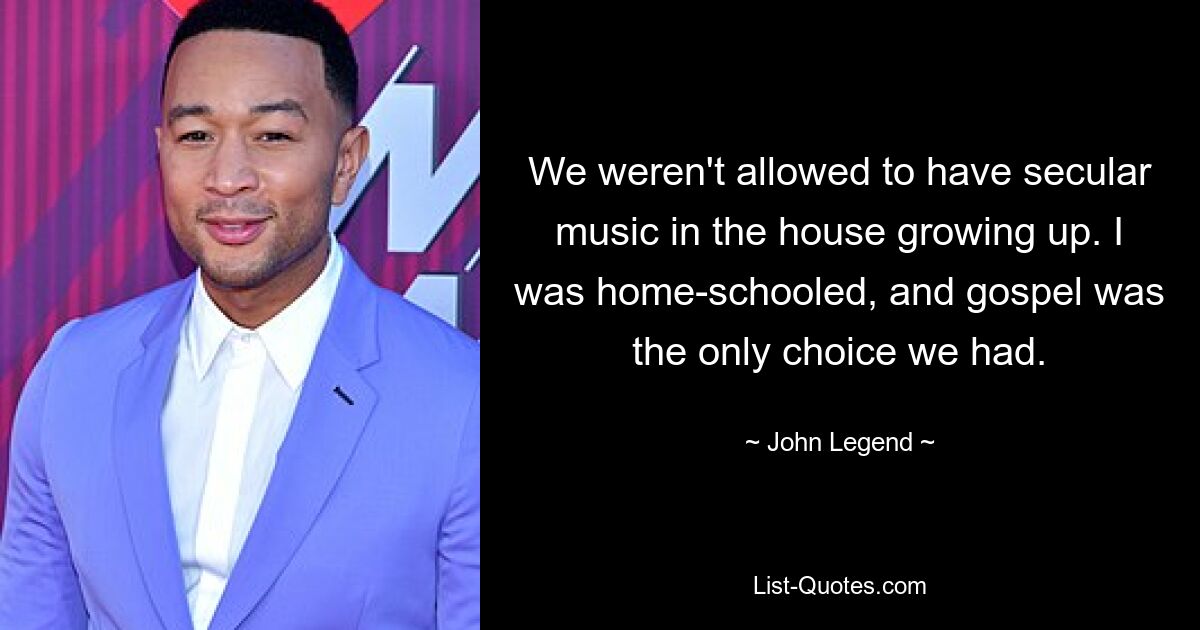 We weren't allowed to have secular music in the house growing up. I was home-schooled, and gospel was the only choice we had. — © John Legend