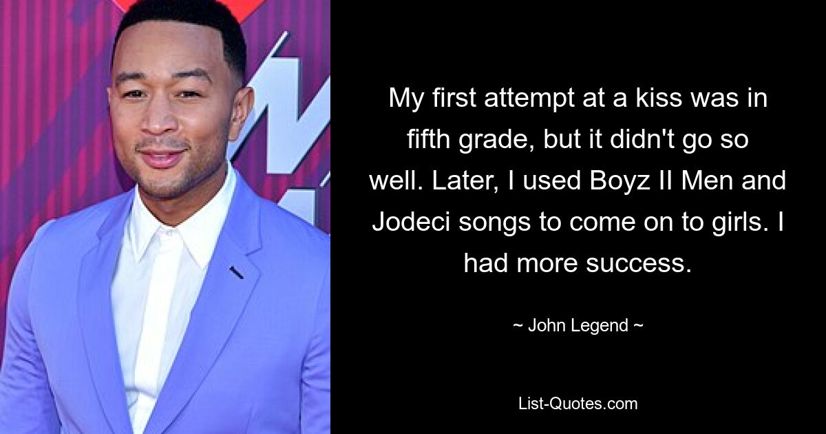 My first attempt at a kiss was in fifth grade, but it didn't go so well. Later, I used Boyz II Men and Jodeci songs to come on to girls. I had more success. — © John Legend