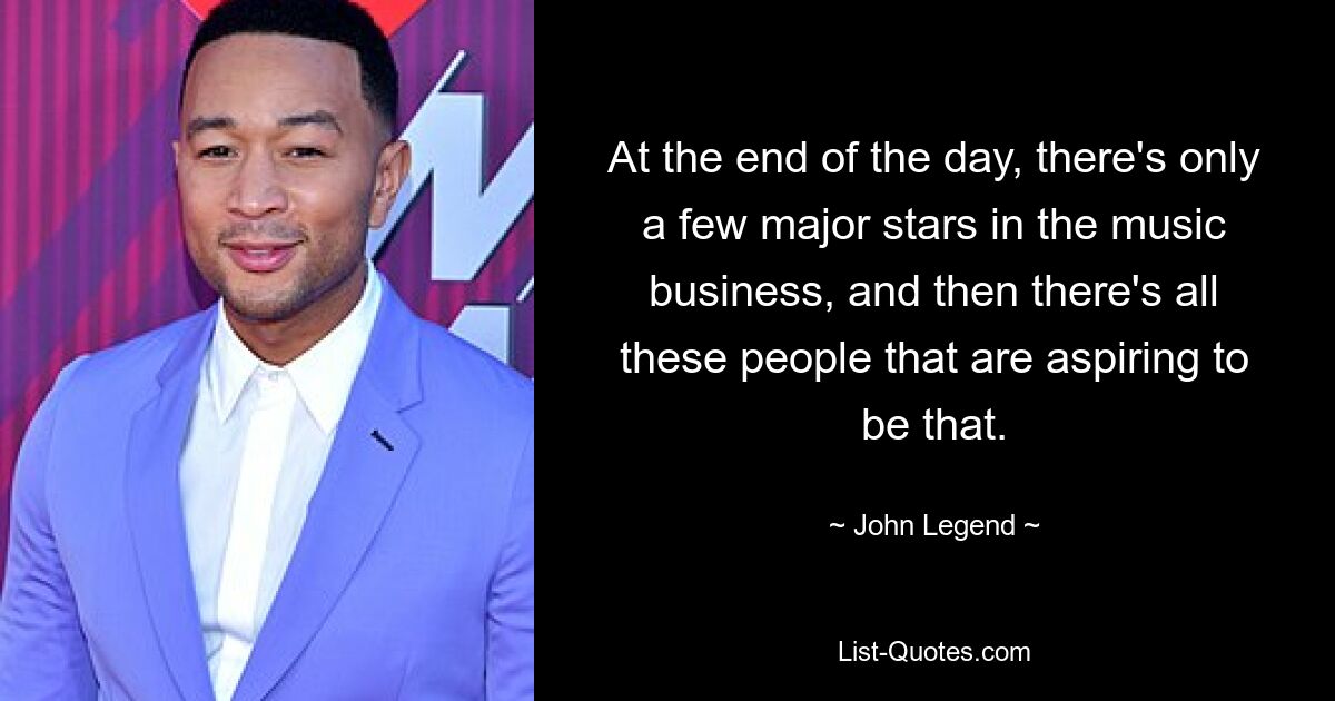 At the end of the day, there's only a few major stars in the music business, and then there's all these people that are aspiring to be that. — © John Legend