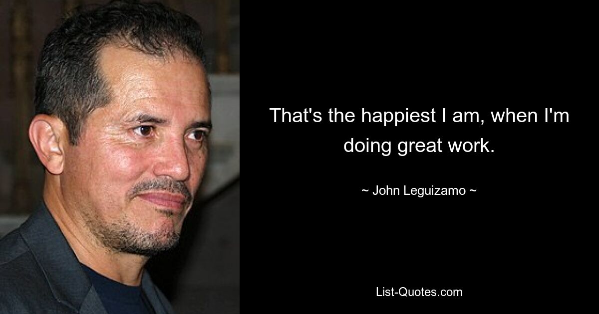 That's the happiest I am, when I'm doing great work. — © John Leguizamo