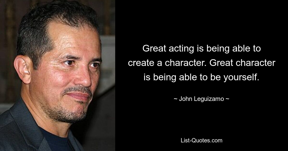 Great acting is being able to create a character. Great character is being able to be yourself. — © John Leguizamo