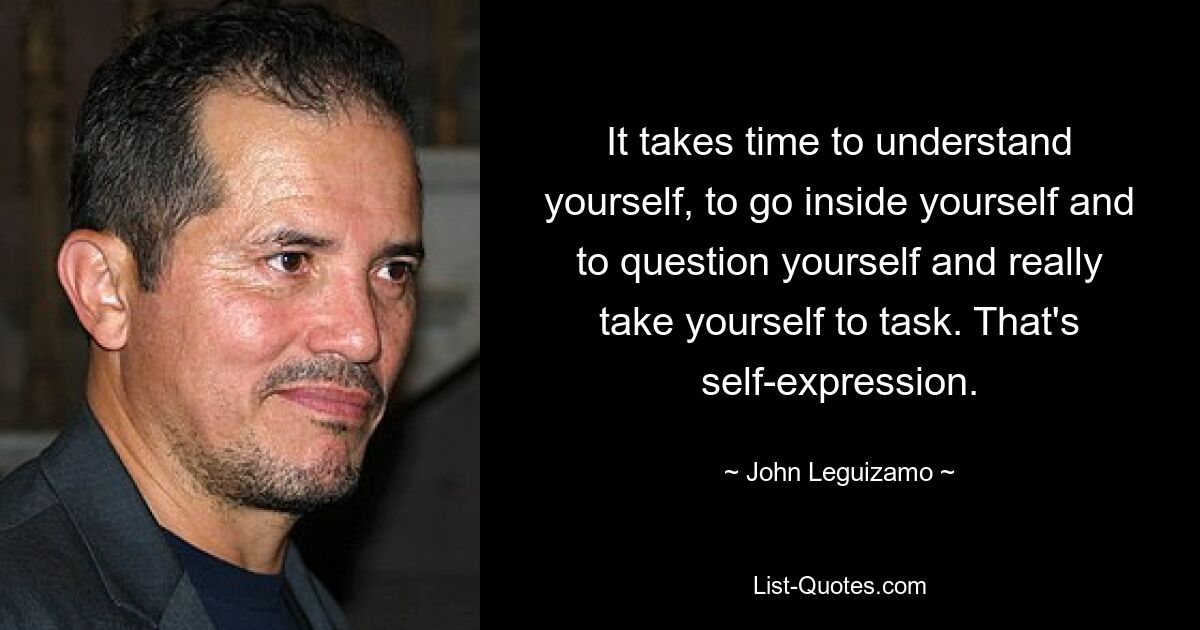 It takes time to understand yourself, to go inside yourself and to question yourself and really take yourself to task. That's self-expression. — © John Leguizamo