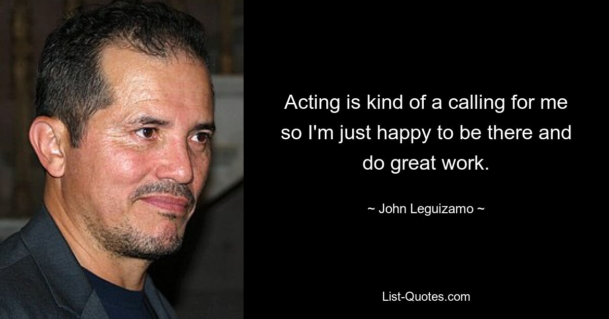 Acting is kind of a calling for me so I'm just happy to be there and do great work. — © John Leguizamo