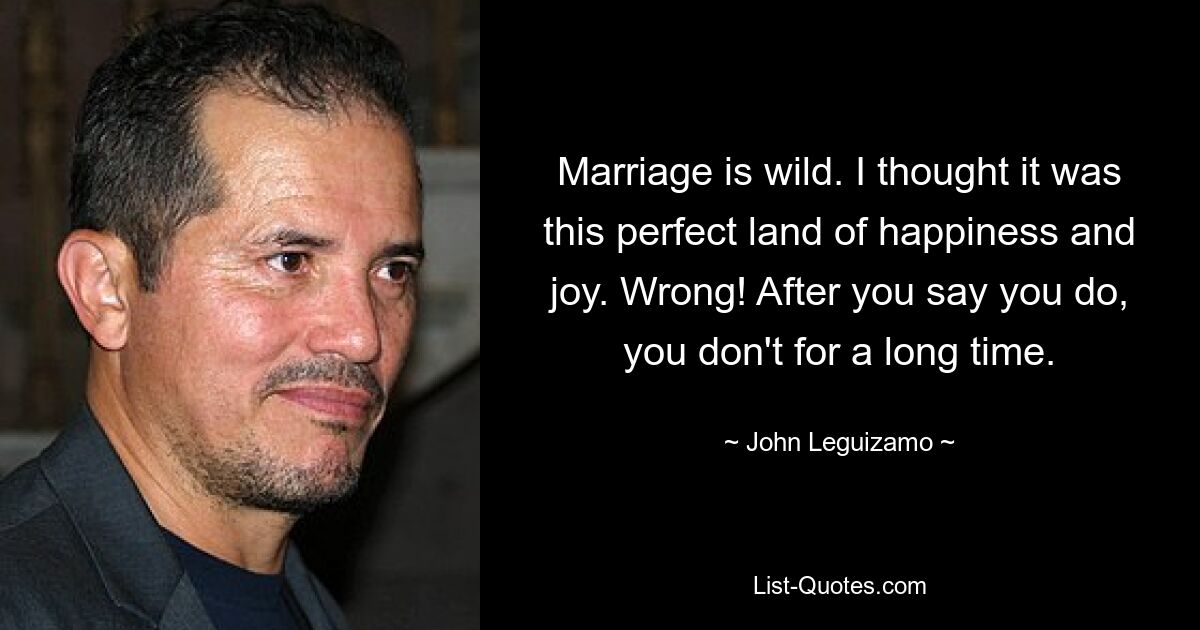 Marriage is wild. I thought it was this perfect land of happiness and joy. Wrong! After you say you do, you don't for a long time. — © John Leguizamo