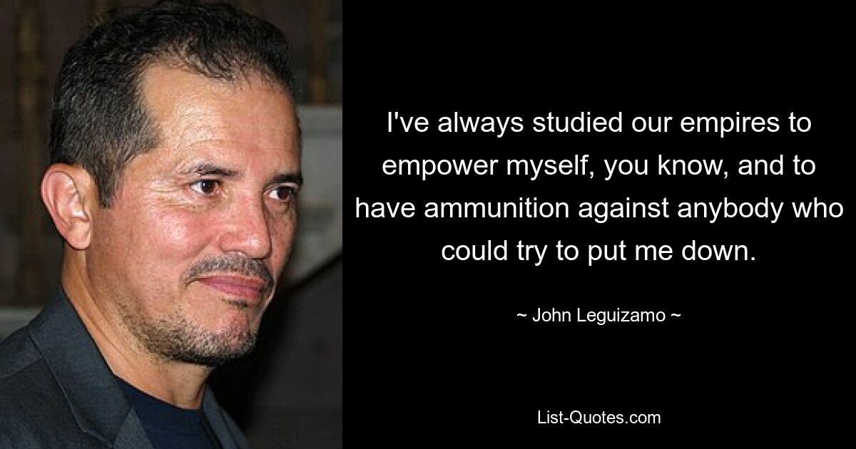 I've always studied our empires to empower myself, you know, and to have ammunition against anybody who could try to put me down. — © John Leguizamo