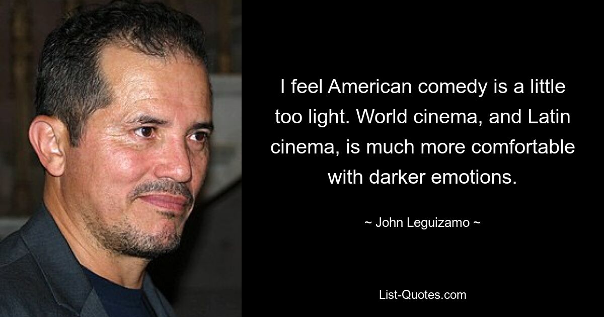 I feel American comedy is a little too light. World cinema, and Latin cinema, is much more comfortable with darker emotions. — © John Leguizamo