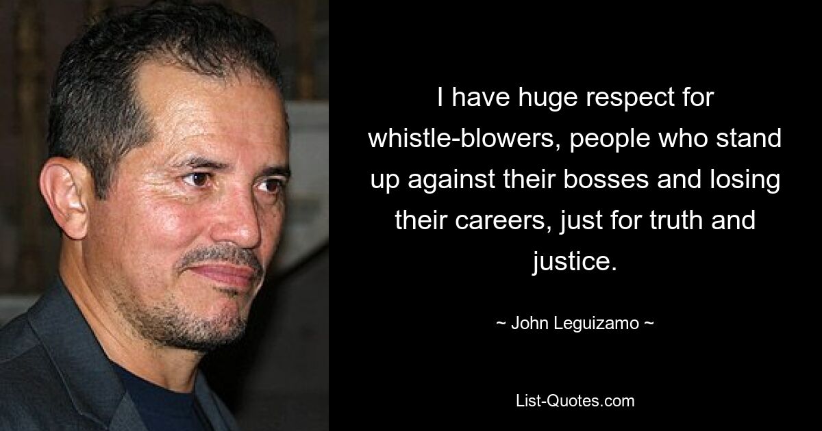 I have huge respect for whistle-blowers, people who stand up against their bosses and losing their careers, just for truth and justice. — © John Leguizamo